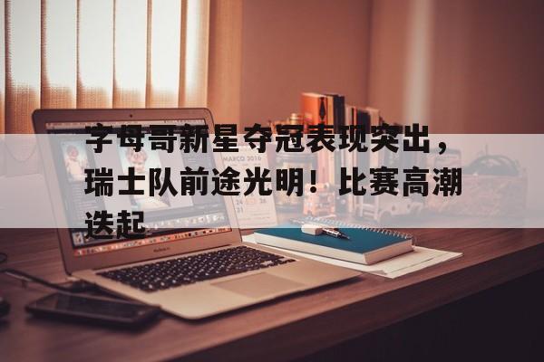 字母哥新星夺冠表现突出，瑞士队前途光明！比赛高潮迭起的简单介绍