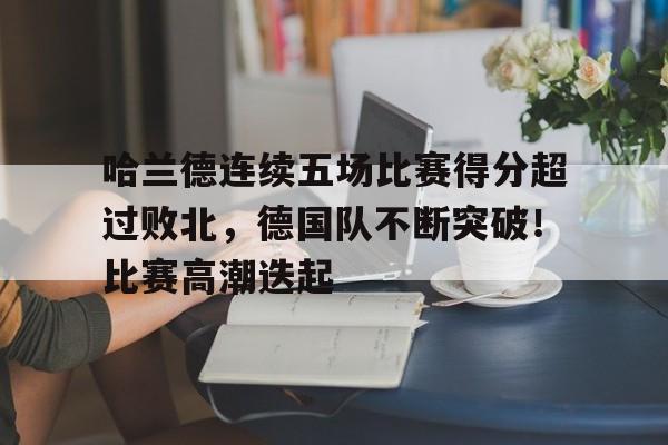 哈兰德连续五场比赛得分超过败北，德国队不断突破！比赛高潮迭起的简单介绍
