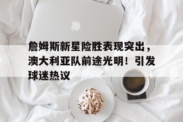 詹姆斯新星险胜表现突出，澳大利亚队前途光明！引发球迷热议(澳大利亚现役nba)