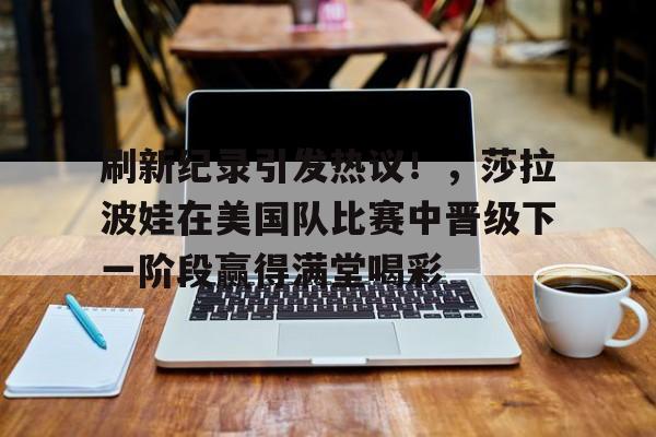 刷新纪录引发热议!,莎拉波娃在美国队比赛中晋级下一阶段赢得满堂喝彩的简单介绍 刷新纪录引发热议!,莎拉波娃在美国队比赛中晋级下一阶段赢得满堂喝彩的简单介绍