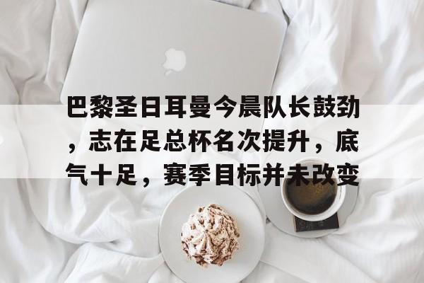 关于巴黎圣日耳曼今晨队长鼓劲，志在足总杯名次提升，底气十足，赛季目标并未改变的信息