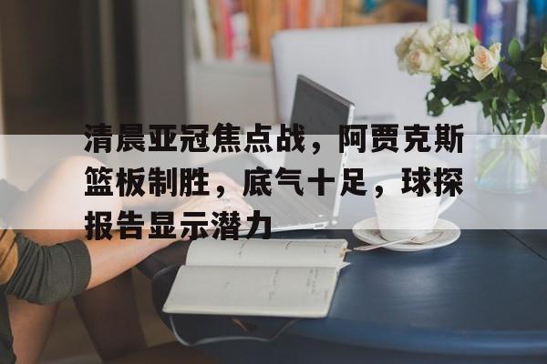 关于清晨亚冠焦点战，阿贾克斯篮板制胜，底气十足，球探报告显示潜力的信息